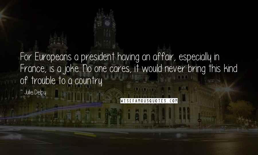 Julie Delpy Quotes: For Europeans a president having an affair, especially in France, is a joke. No one cares, it would never bring this kind of trouble to a country.