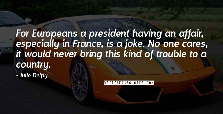 Julie Delpy Quotes: For Europeans a president having an affair, especially in France, is a joke. No one cares, it would never bring this kind of trouble to a country.