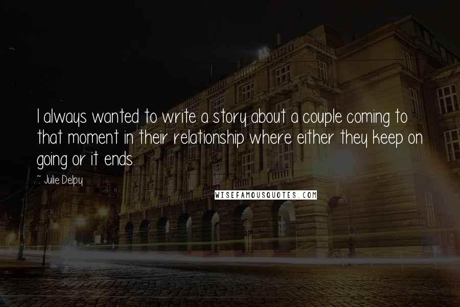Julie Delpy Quotes: I always wanted to write a story about a couple coming to that moment in their relationship where either they keep on going or it ends.