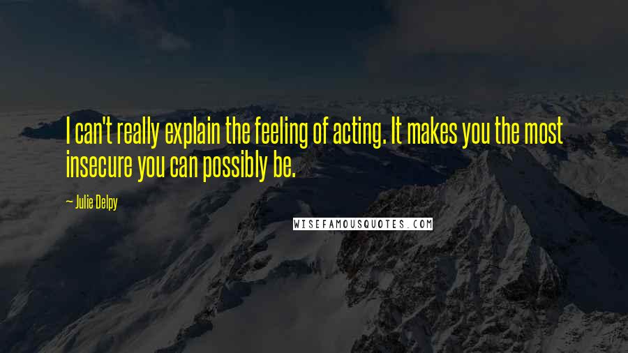 Julie Delpy Quotes: I can't really explain the feeling of acting. It makes you the most insecure you can possibly be.