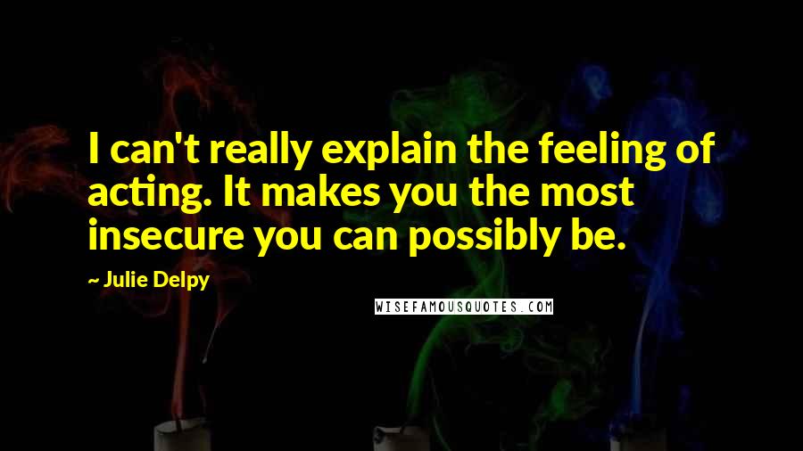 Julie Delpy Quotes: I can't really explain the feeling of acting. It makes you the most insecure you can possibly be.