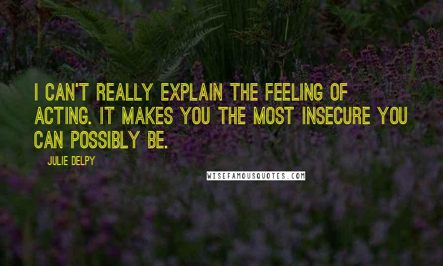 Julie Delpy Quotes: I can't really explain the feeling of acting. It makes you the most insecure you can possibly be.