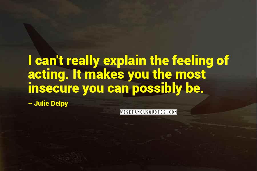Julie Delpy Quotes: I can't really explain the feeling of acting. It makes you the most insecure you can possibly be.