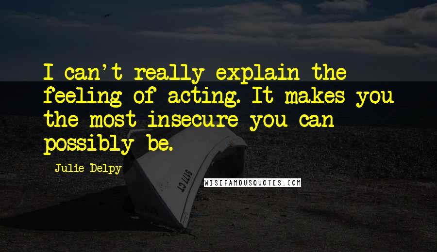 Julie Delpy Quotes: I can't really explain the feeling of acting. It makes you the most insecure you can possibly be.