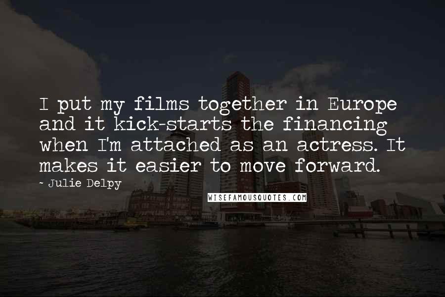 Julie Delpy Quotes: I put my films together in Europe and it kick-starts the financing when I'm attached as an actress. It makes it easier to move forward.