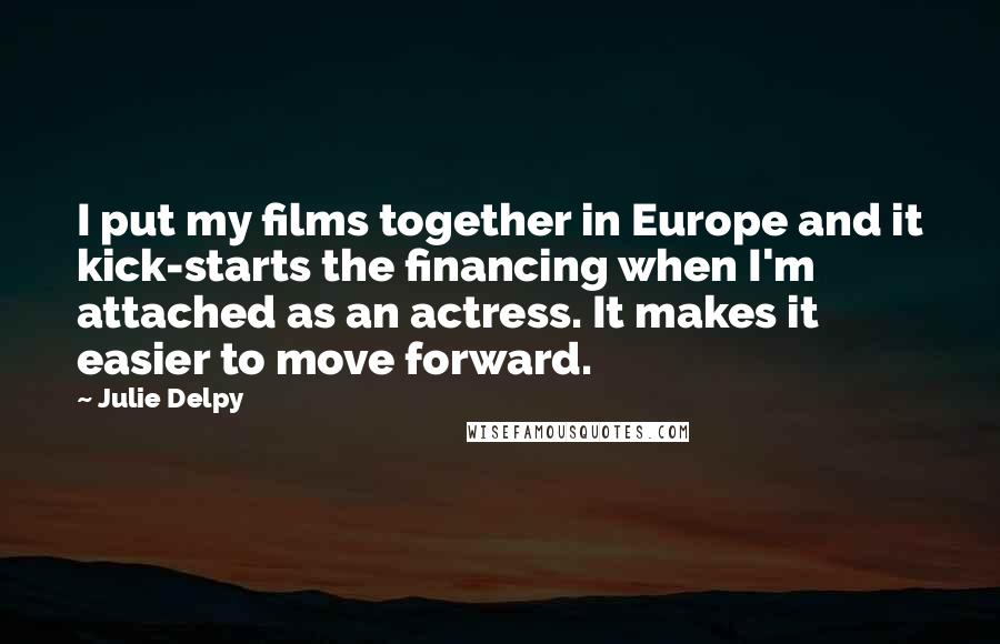 Julie Delpy Quotes: I put my films together in Europe and it kick-starts the financing when I'm attached as an actress. It makes it easier to move forward.