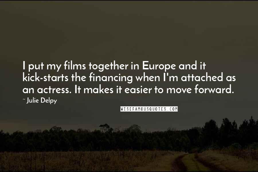 Julie Delpy Quotes: I put my films together in Europe and it kick-starts the financing when I'm attached as an actress. It makes it easier to move forward.