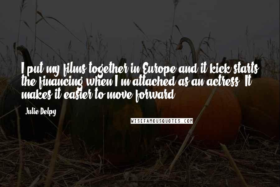 Julie Delpy Quotes: I put my films together in Europe and it kick-starts the financing when I'm attached as an actress. It makes it easier to move forward.