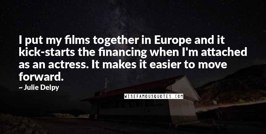 Julie Delpy Quotes: I put my films together in Europe and it kick-starts the financing when I'm attached as an actress. It makes it easier to move forward.