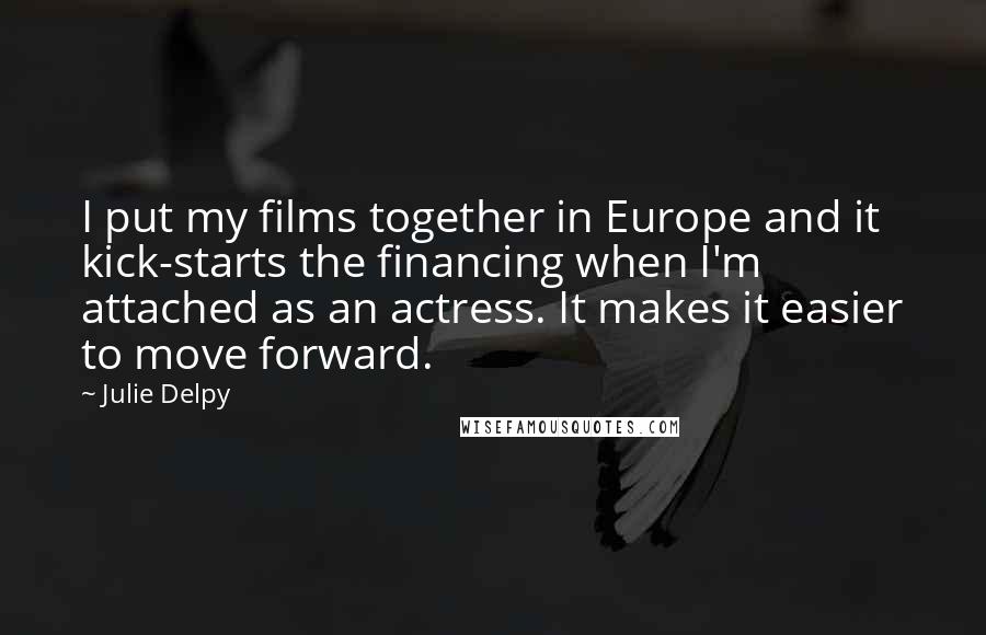 Julie Delpy Quotes: I put my films together in Europe and it kick-starts the financing when I'm attached as an actress. It makes it easier to move forward.