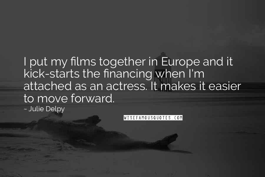 Julie Delpy Quotes: I put my films together in Europe and it kick-starts the financing when I'm attached as an actress. It makes it easier to move forward.