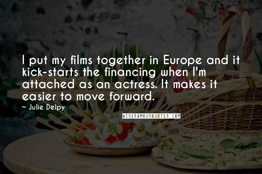 Julie Delpy Quotes: I put my films together in Europe and it kick-starts the financing when I'm attached as an actress. It makes it easier to move forward.