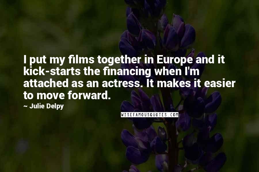 Julie Delpy Quotes: I put my films together in Europe and it kick-starts the financing when I'm attached as an actress. It makes it easier to move forward.