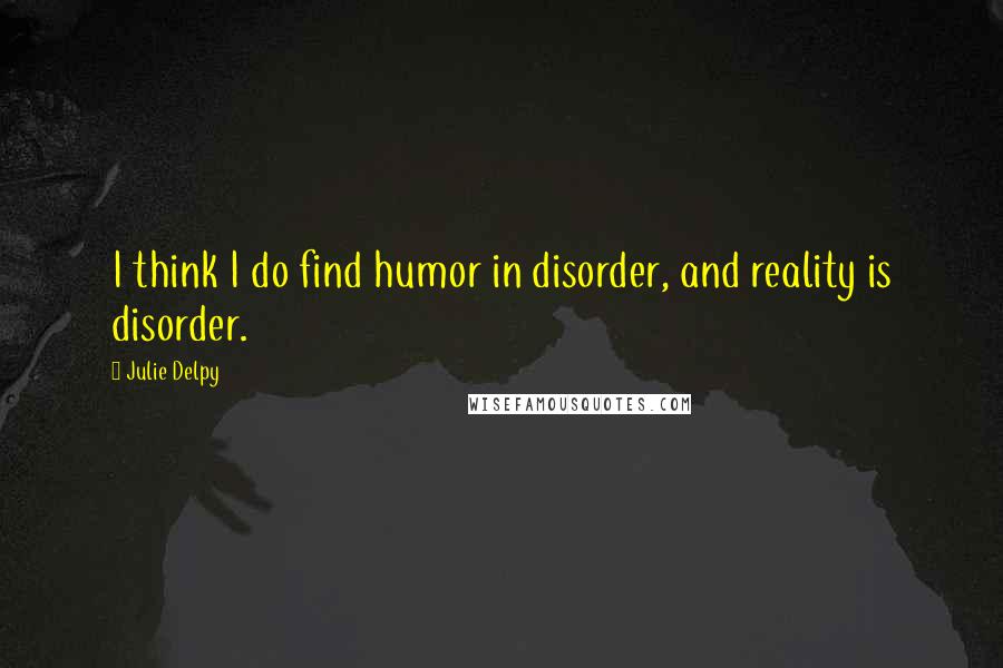 Julie Delpy Quotes: I think I do find humor in disorder, and reality is disorder.