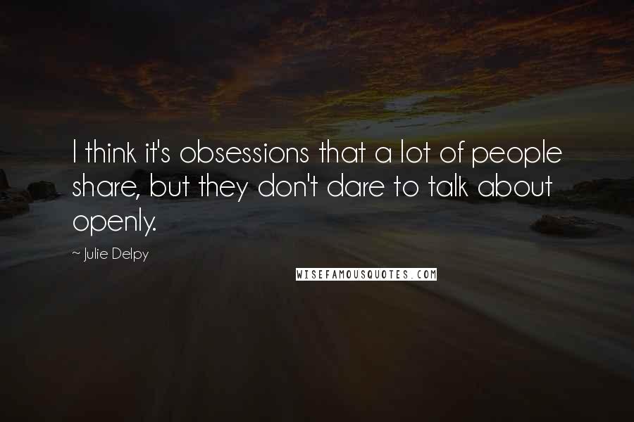 Julie Delpy Quotes: I think it's obsessions that a lot of people share, but they don't dare to talk about openly.