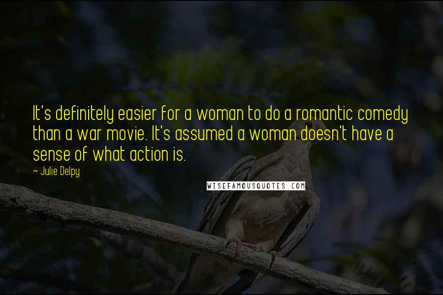 Julie Delpy Quotes: It's definitely easier for a woman to do a romantic comedy than a war movie. It's assumed a woman doesn't have a sense of what action is.