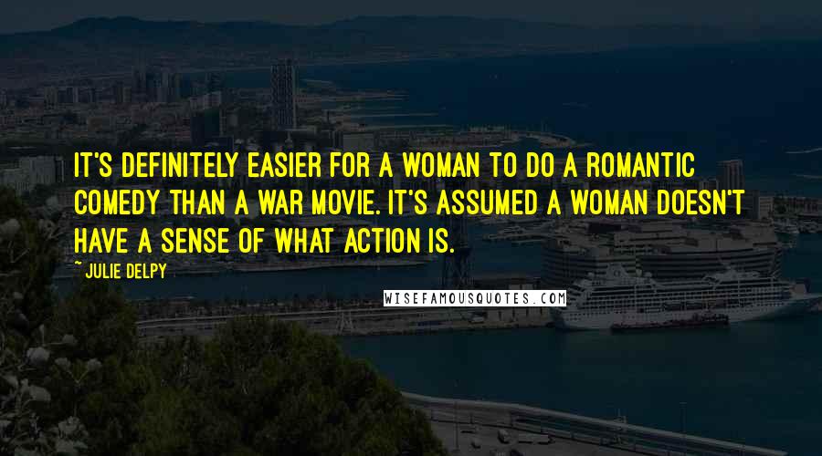 Julie Delpy Quotes: It's definitely easier for a woman to do a romantic comedy than a war movie. It's assumed a woman doesn't have a sense of what action is.