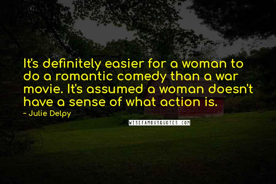 Julie Delpy Quotes: It's definitely easier for a woman to do a romantic comedy than a war movie. It's assumed a woman doesn't have a sense of what action is.