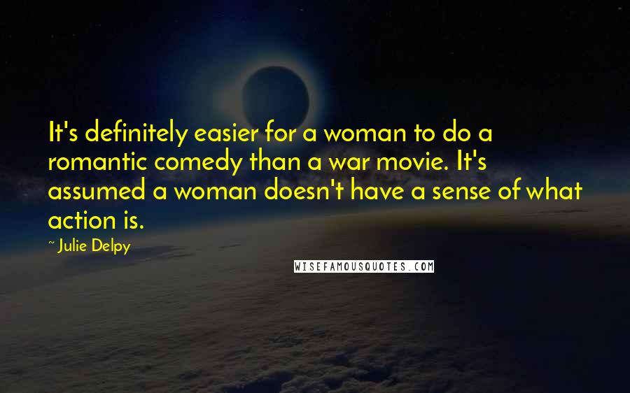Julie Delpy Quotes: It's definitely easier for a woman to do a romantic comedy than a war movie. It's assumed a woman doesn't have a sense of what action is.