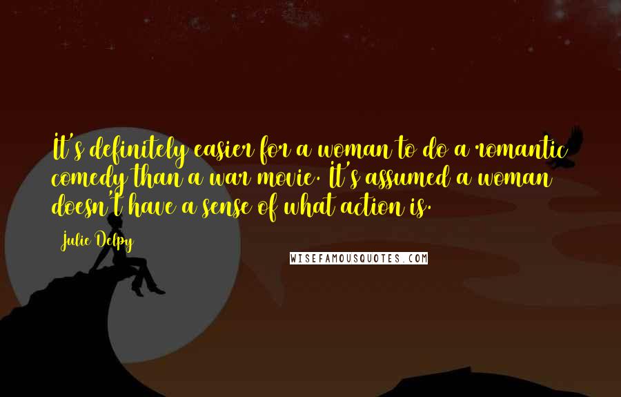 Julie Delpy Quotes: It's definitely easier for a woman to do a romantic comedy than a war movie. It's assumed a woman doesn't have a sense of what action is.