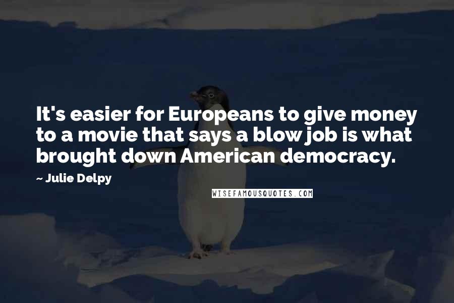 Julie Delpy Quotes: It's easier for Europeans to give money to a movie that says a blow job is what brought down American democracy.