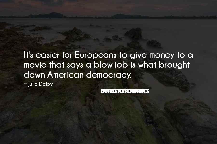 Julie Delpy Quotes: It's easier for Europeans to give money to a movie that says a blow job is what brought down American democracy.