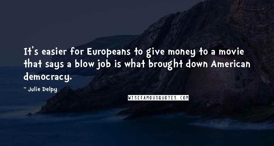 Julie Delpy Quotes: It's easier for Europeans to give money to a movie that says a blow job is what brought down American democracy.