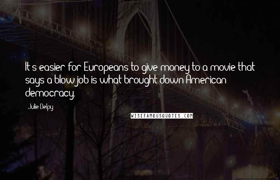 Julie Delpy Quotes: It's easier for Europeans to give money to a movie that says a blow job is what brought down American democracy.