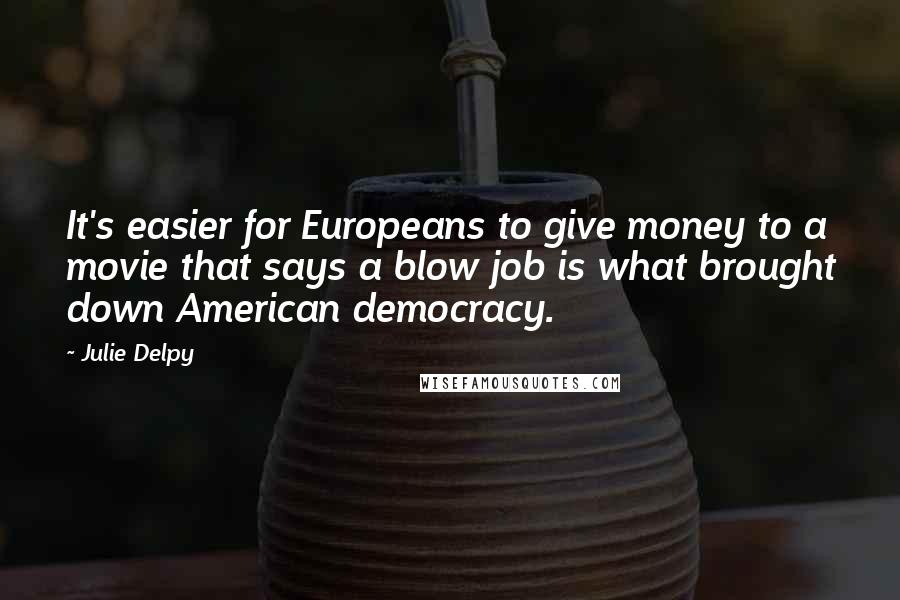 Julie Delpy Quotes: It's easier for Europeans to give money to a movie that says a blow job is what brought down American democracy.