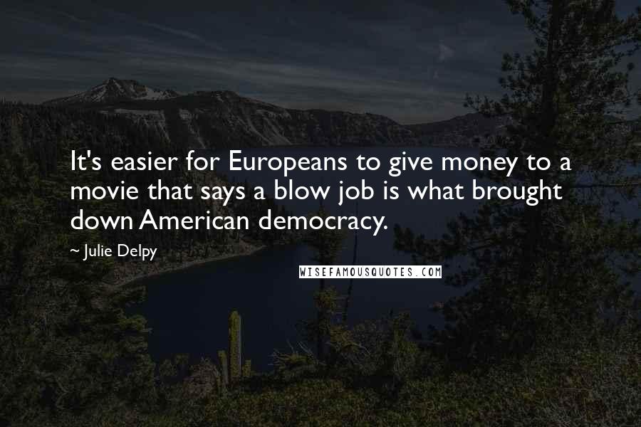 Julie Delpy Quotes: It's easier for Europeans to give money to a movie that says a blow job is what brought down American democracy.