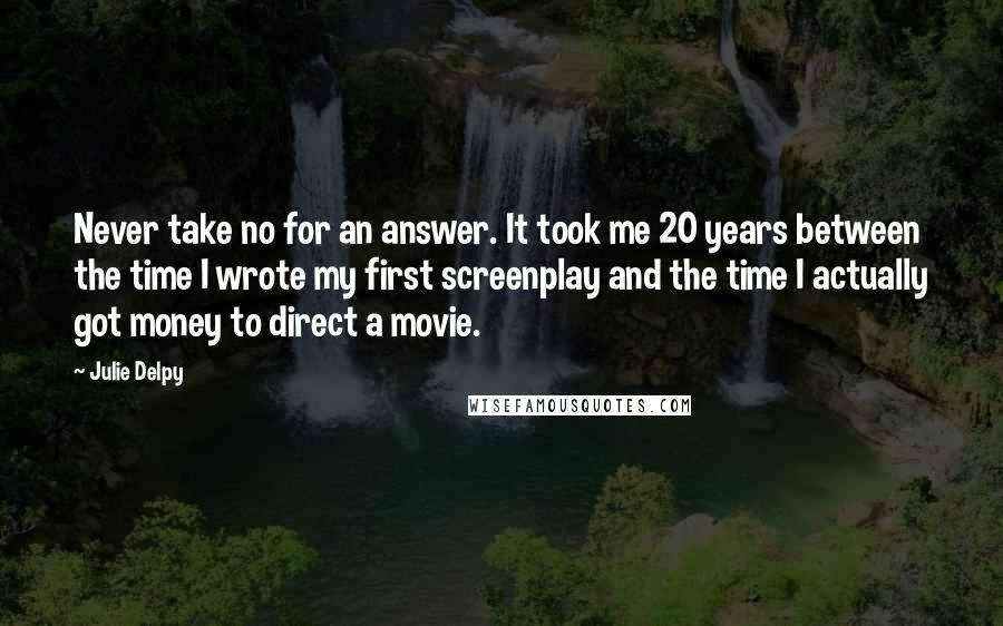 Julie Delpy Quotes: Never take no for an answer. It took me 20 years between the time I wrote my first screenplay and the time I actually got money to direct a movie.