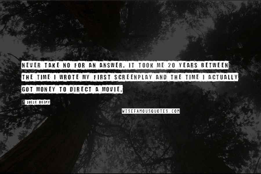 Julie Delpy Quotes: Never take no for an answer. It took me 20 years between the time I wrote my first screenplay and the time I actually got money to direct a movie.