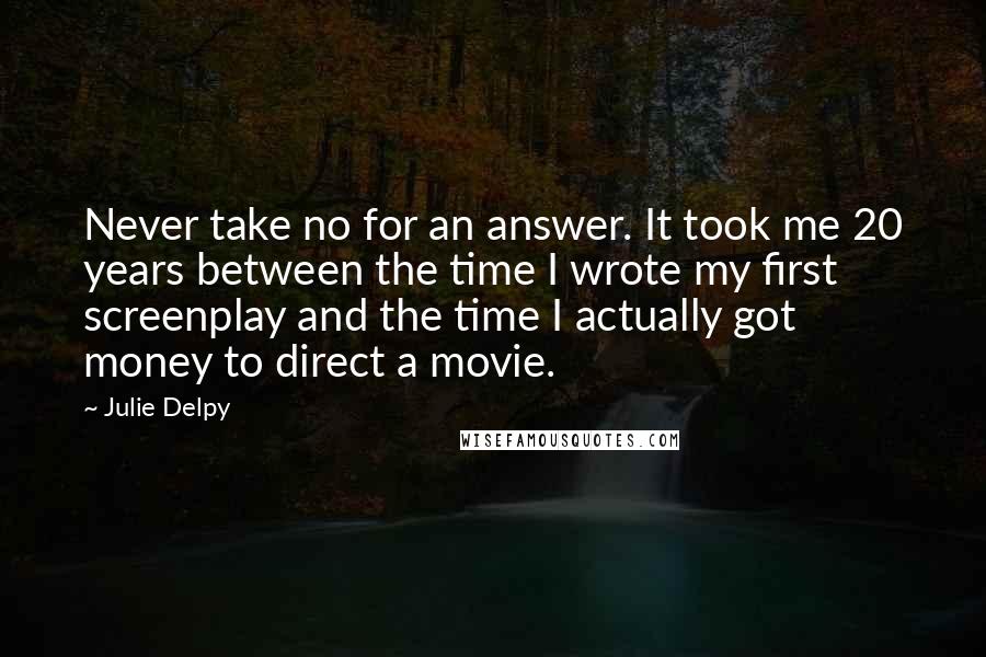 Julie Delpy Quotes: Never take no for an answer. It took me 20 years between the time I wrote my first screenplay and the time I actually got money to direct a movie.