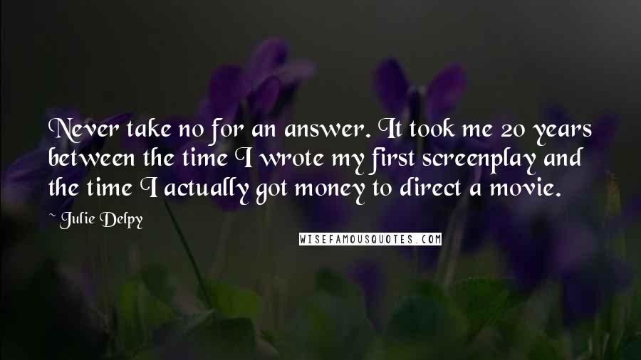 Julie Delpy Quotes: Never take no for an answer. It took me 20 years between the time I wrote my first screenplay and the time I actually got money to direct a movie.