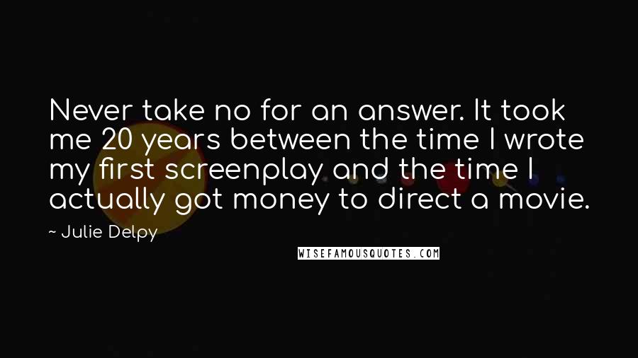Julie Delpy Quotes: Never take no for an answer. It took me 20 years between the time I wrote my first screenplay and the time I actually got money to direct a movie.