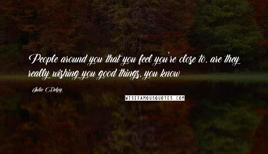 Julie Delpy Quotes: People around you that you feel you're close to, are they really wishing you good things, you know?