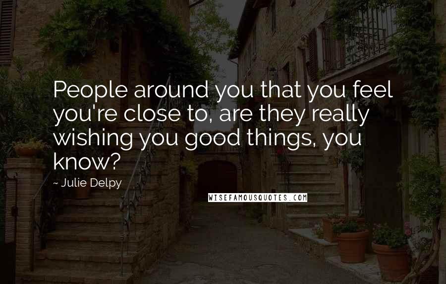 Julie Delpy Quotes: People around you that you feel you're close to, are they really wishing you good things, you know?