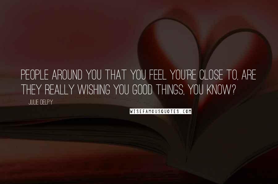 Julie Delpy Quotes: People around you that you feel you're close to, are they really wishing you good things, you know?