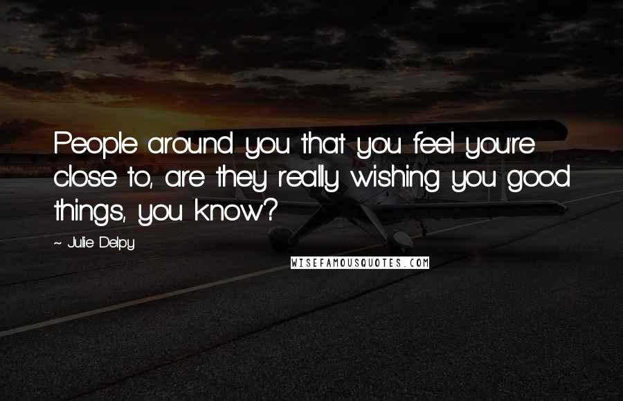 Julie Delpy Quotes: People around you that you feel you're close to, are they really wishing you good things, you know?