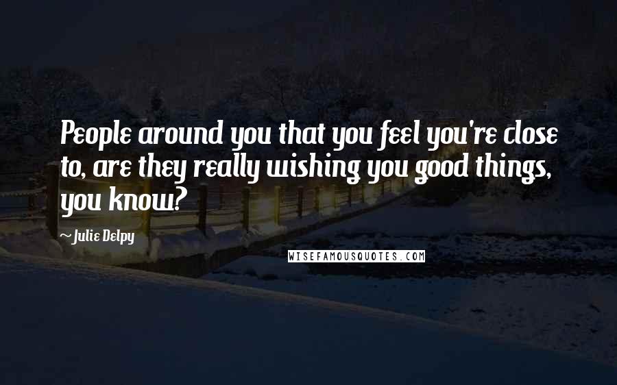 Julie Delpy Quotes: People around you that you feel you're close to, are they really wishing you good things, you know?