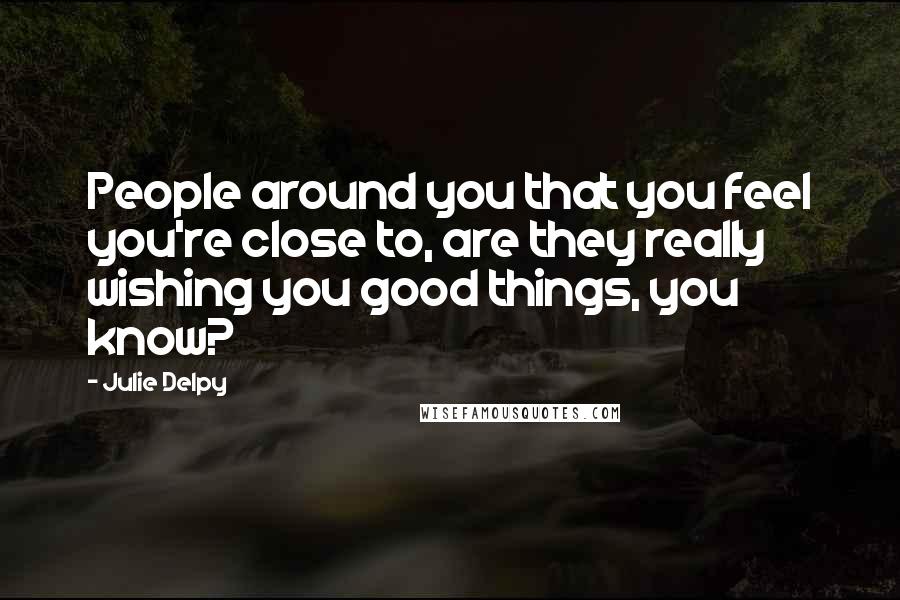 Julie Delpy Quotes: People around you that you feel you're close to, are they really wishing you good things, you know?