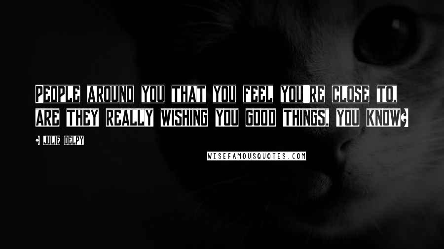 Julie Delpy Quotes: People around you that you feel you're close to, are they really wishing you good things, you know?