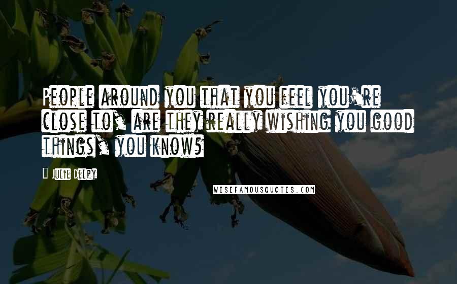 Julie Delpy Quotes: People around you that you feel you're close to, are they really wishing you good things, you know?