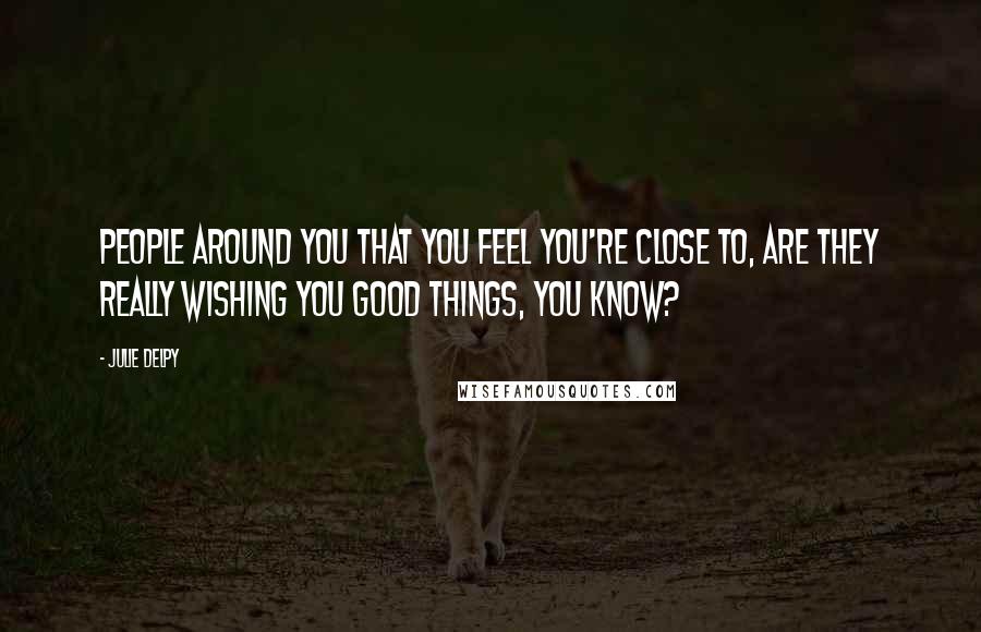 Julie Delpy Quotes: People around you that you feel you're close to, are they really wishing you good things, you know?