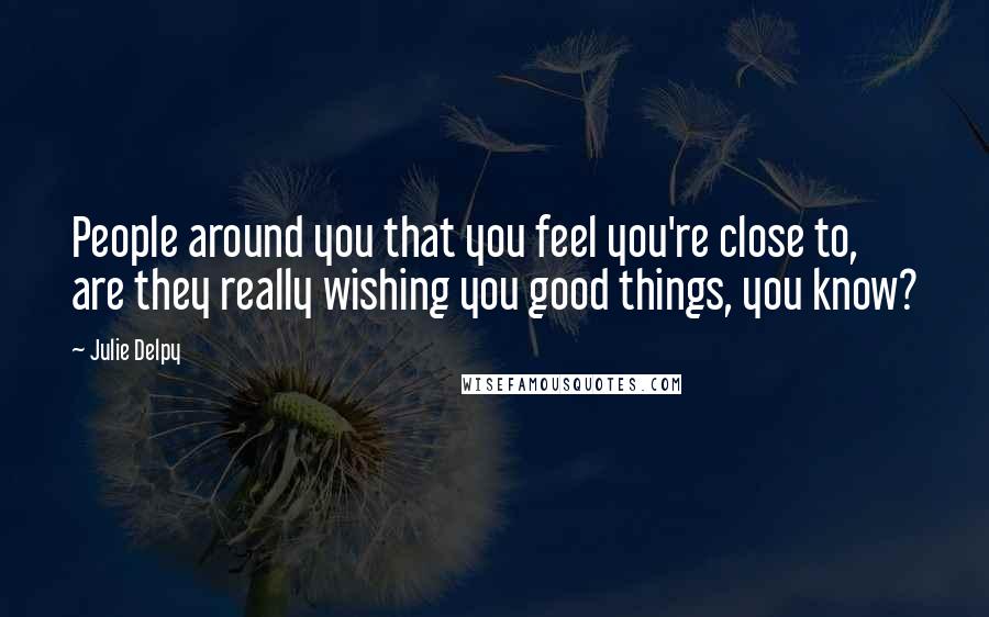 Julie Delpy Quotes: People around you that you feel you're close to, are they really wishing you good things, you know?