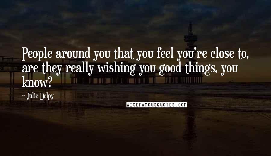 Julie Delpy Quotes: People around you that you feel you're close to, are they really wishing you good things, you know?