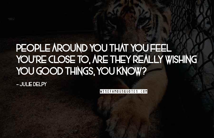 Julie Delpy Quotes: People around you that you feel you're close to, are they really wishing you good things, you know?