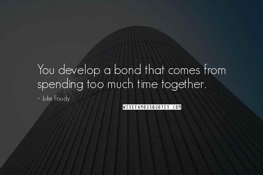 Julie Foudy Quotes: You develop a bond that comes from spending too much time together.