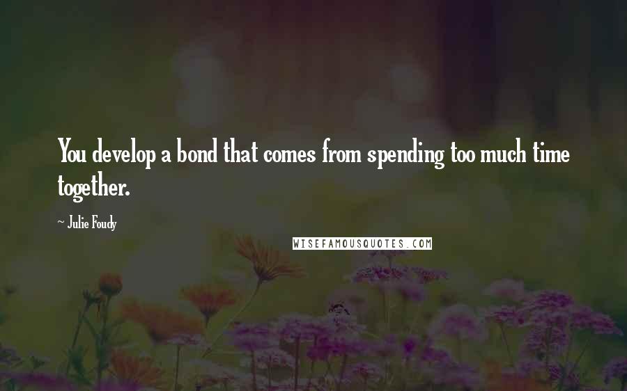 Julie Foudy Quotes: You develop a bond that comes from spending too much time together.