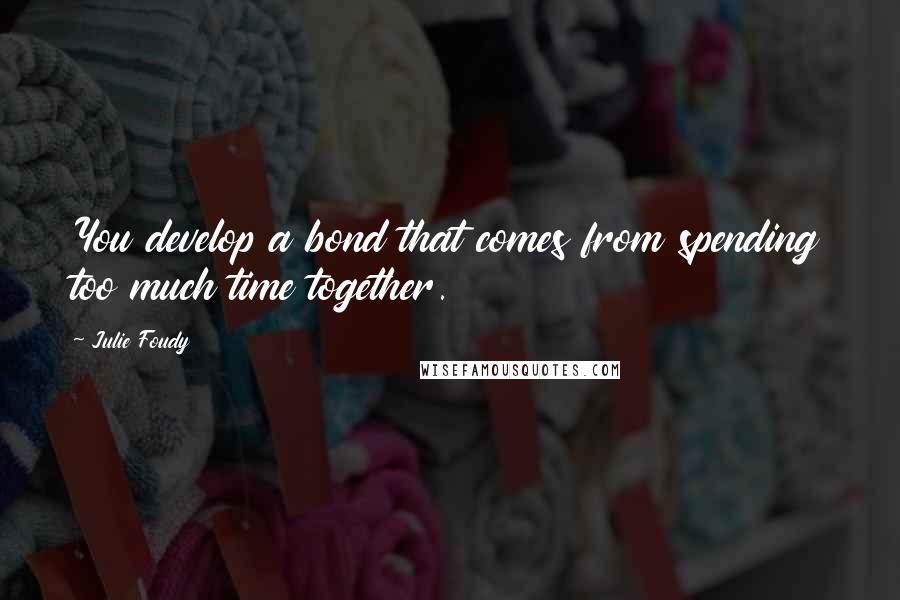 Julie Foudy Quotes: You develop a bond that comes from spending too much time together.